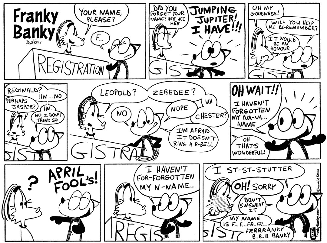 A comic strip in 9 panels. In the first panel, a female fox sitting at a registration table asking an approaching male fox, “Your name please?”. The male fox, names Franky Banky, is having trouble saying his name. In the second panel, the female chuckles and asks “Did you forget your name?”. Franky Banky replies with a nervous shock, “Jumping Jupiter! I have!”. In the third panel, shocked, the female replies, “Oh my goodness!”. Franky Banky asks “Will you help me re remember?”. The female replies, “It would be an honour”. In the fourth panel, Franky Banky thinks out loud, “Reginald? No.” The female suggests, “Perhaps Jasper?” to which Franky Banky answers, “No, I don’t think so”. In the fifth panel, the female suggests, “Leopold? Zebedee? Chester?”, however, Franky Banky replies no to all of them and adds, “I’m afraid it doesn’t ring a beh bell”. In the sixth panel, suddenly, his face lights up and he exclaims, “Oh wait! I haven’t forgotten my nay nay name”. The female replies, “oh that’s wonderful!”. In the seventh panel, Franky Banky laughs out loud and says “April Fool’s!”. In the eighth panel, he explains, “I haven’t for forgotten my nay name”. In the ninth and final panel, he continues, “I stuh stuh stutter”. The female blushes and says “Oh, sorry” to which Franky Banky replies, Don’t sw sweat it. My name is fff… fff… fur… fur... Franky Banky”.