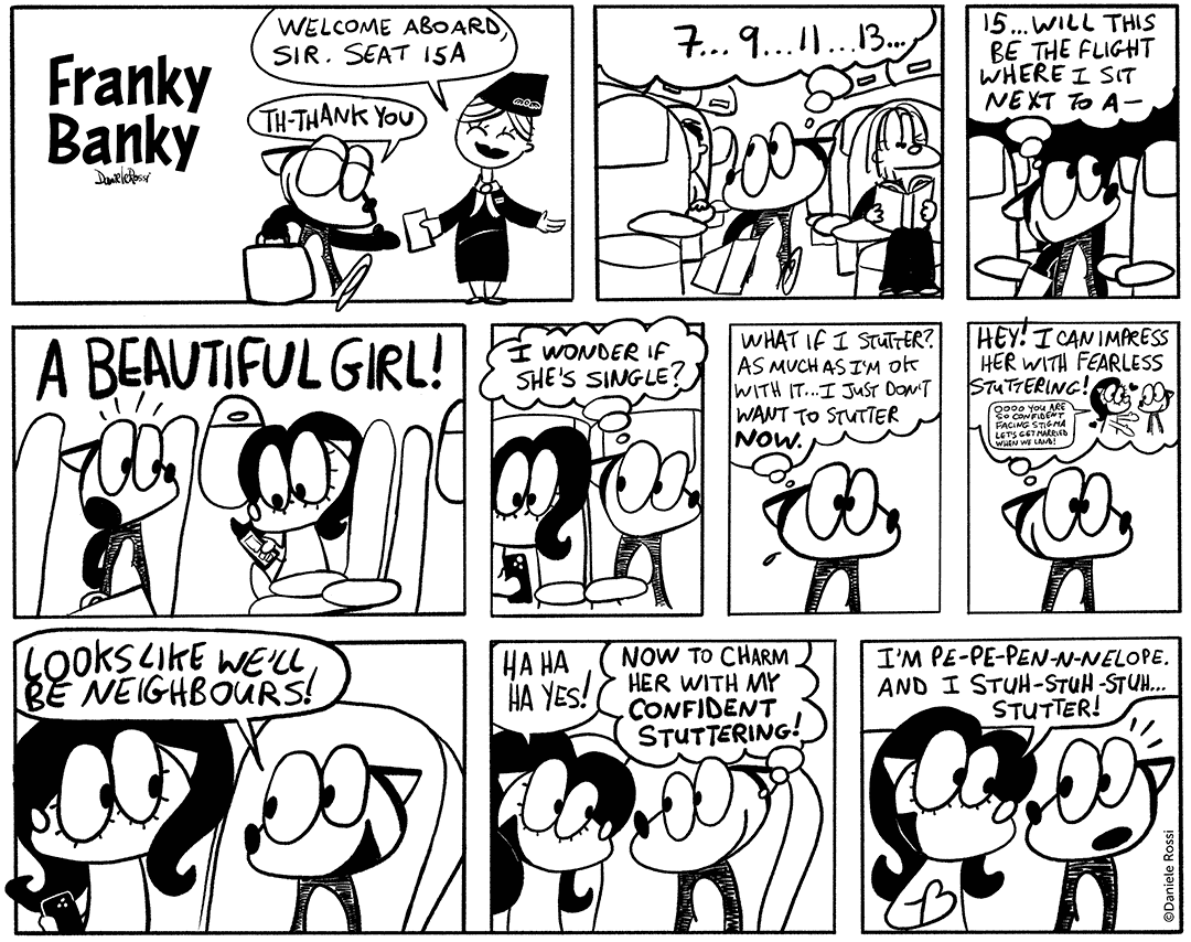 A comic strip in 10 panels. A fight attendant greets Franky Banky as he boards a flight. Welcome aboard, sir. She says. Seat 15 A. Franky Banky stutters a thank you. In the following panel, Franky Banky is searching for his seat. 7… 9… 11… 13… He finds it in the third panel. !5… He thinks to himself, will this be the flights where I sit next to a – when suddenly, in the next panel, he discovers a beautiful girl sitting in the seat next to his. In the next pane, he thinks to himself I wonder if she’s single? In the next panel he is worried. What if I stutter? As much as I’m ok with it, I just don’t want to stutter now. He gets an idea in the next panel. Hey, I can impress her with fearless stuttering! He imagines her saying to him ooooo you are so confident facing stigma. Let’s get married when we land!. In the next panel, Franky Banky says to the girl, looks like we will be neighbours! She replies in the following panel, ha ha yes. Franky Banky thinks to himself, now to charm her with my confident stuttering! But before he could say anything, in the next panel, she says, I’m pen pen pen pennnnnelop. And I stuff stuff stutter! 