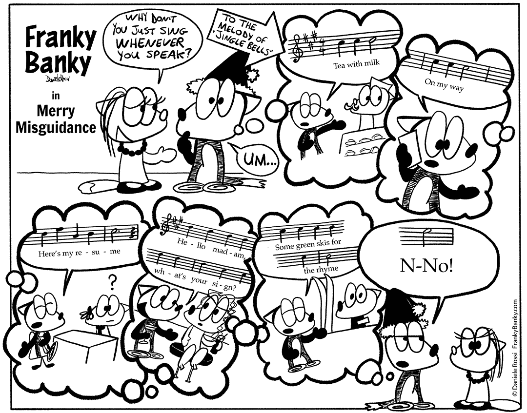 A comic strip entitled "Jingle Fails". A cartoon female fox says to Franky Banky, a fox who stutters, "Why don't you just sing whenever you speak?". Franky Banky replies with "um" as he imagines himself in various speaking situations singing what he wants to say to the tune of jingle bells. The speaking situations include order a tea, talking on the phone, a job interview, meeting a girl in a bar, buying skis. Franky Banky's sings "Cafe au lait; On my way; Here’s my resume; Hey there girl, what's your sign?; And green skis for the rhyme." Concluding the song, he finishes his reply to the girl's bad advice by saying No!